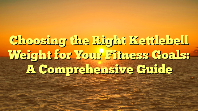 Choosing the Right Kettlebell Weight for Your Fitness Goals: A Comprehensive Guide
