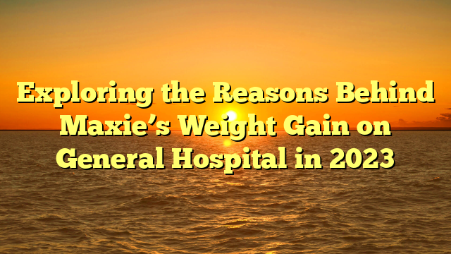 Exploring the Reasons Behind Maxie’s Weight Gain on General Hospital in 2023