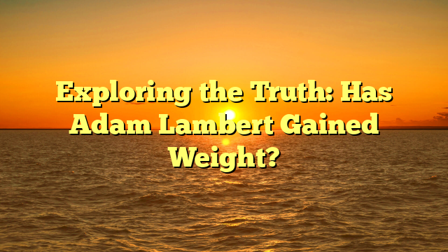 Exploring the Truth: Has Adam Lambert Gained Weight?