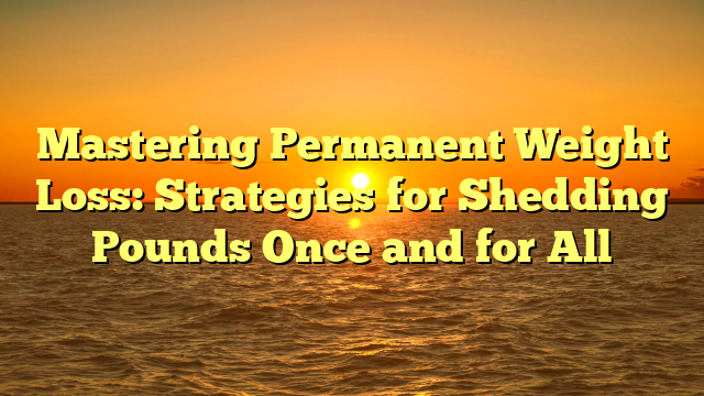 Mastering Permanent Weight Loss: Strategies for Shedding Pounds Once and for All