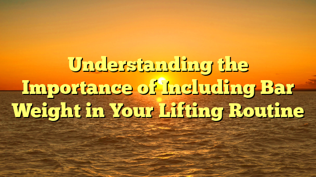 Understanding the Importance of Including Bar Weight in Your Lifting Routine