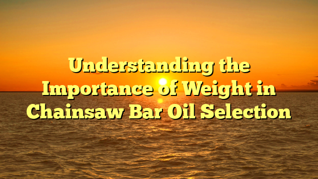 Understanding the Importance of Weight in Chainsaw Bar Oil Selection