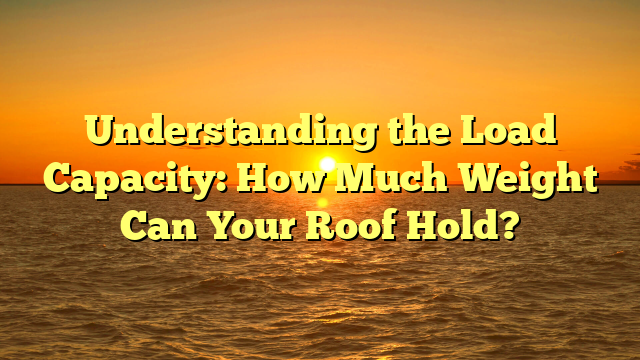 Understanding the Load Capacity: How Much Weight Can Your Roof Hold?