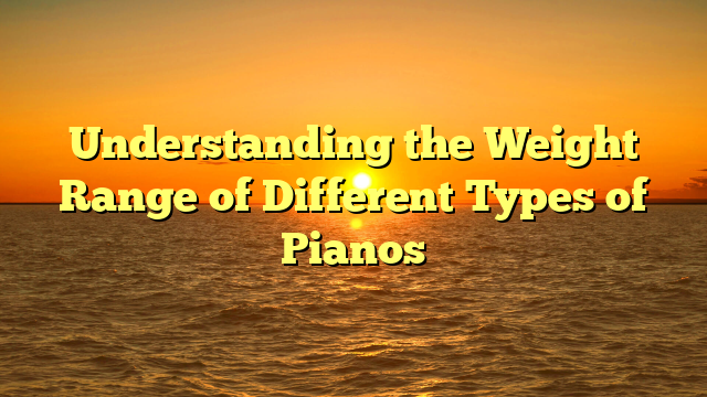 Understanding the Weight Range of Different Types of Pianos