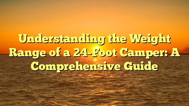 Understanding the Weight Range of a 24-Foot Camper: A Comprehensive Guide